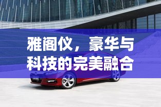 雅阁仪，豪华与科技的完美融合，百度收录标准吸睛标题推荐