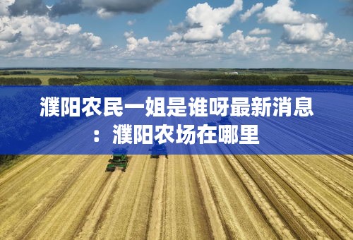 濮阳农民一姐是谁呀最新消息：濮阳农场在哪里 