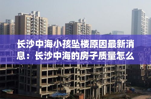 长沙中海小孩坠楼原因最新消息：长沙中海的房子质量怎么样 