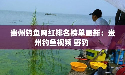 贵州钓鱼网红排名榜单最新：贵州钓鱼视频 野钓 
