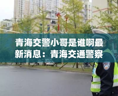 青海交警小哥是谁啊最新消息：青海交通警察总队官网 