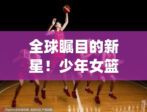 全球瞩目的新星！少年女篮世界排名飙升，篮球天才闪耀国际舞台