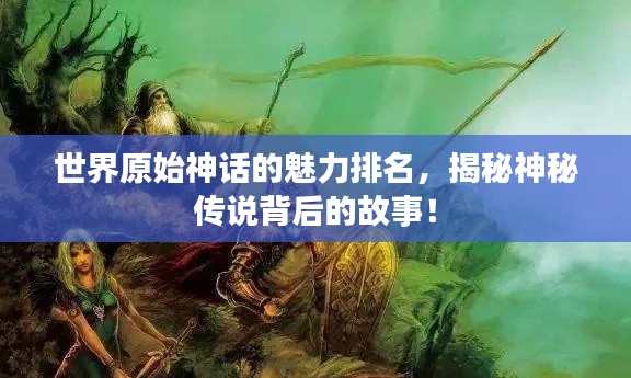 世界原始神话的魅力排名，揭秘神秘传说背后的故事！