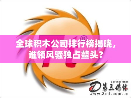 全球积木公司排行榜揭晓，谁领风骚独占鳌头？