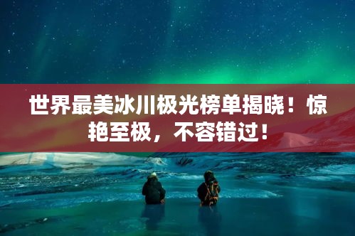 世界最美冰川极光榜单揭晓！惊艳至极，不容错过！