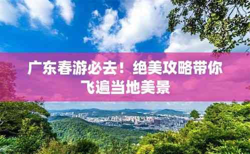 广东春游必去!绝美攻略带你飞遍当地美景