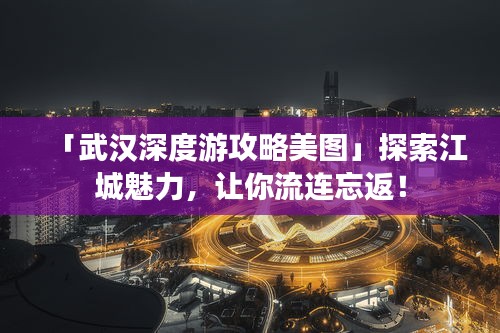 「武汉深度游攻略美图」探索江城魅力，让你流连忘返！